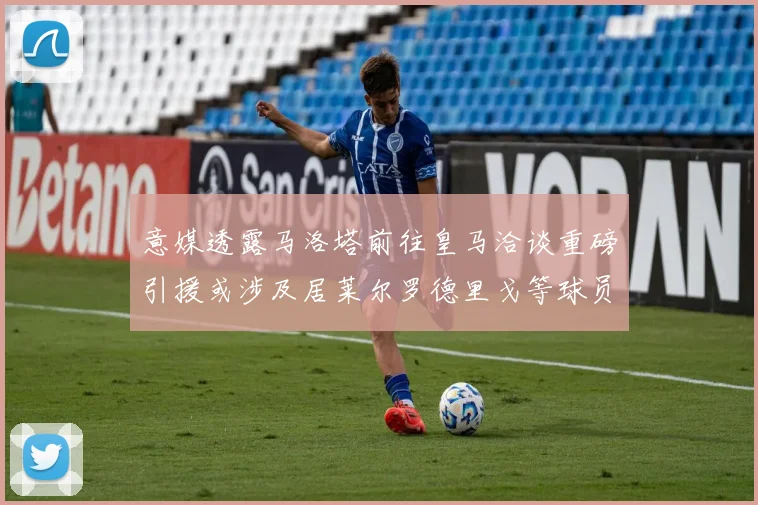 意媒透露马洛塔前往皇马洽谈重磅引援或涉及居莱尔罗德里戈等球员