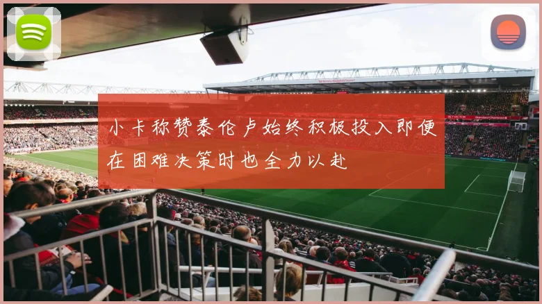小卡称赞泰伦卢始终积极投入即便在困难决策时也全力以赴