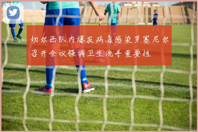 切尔西队内爆发病毒感染罗塞尼尔召开会议强调卫生洗手重要性