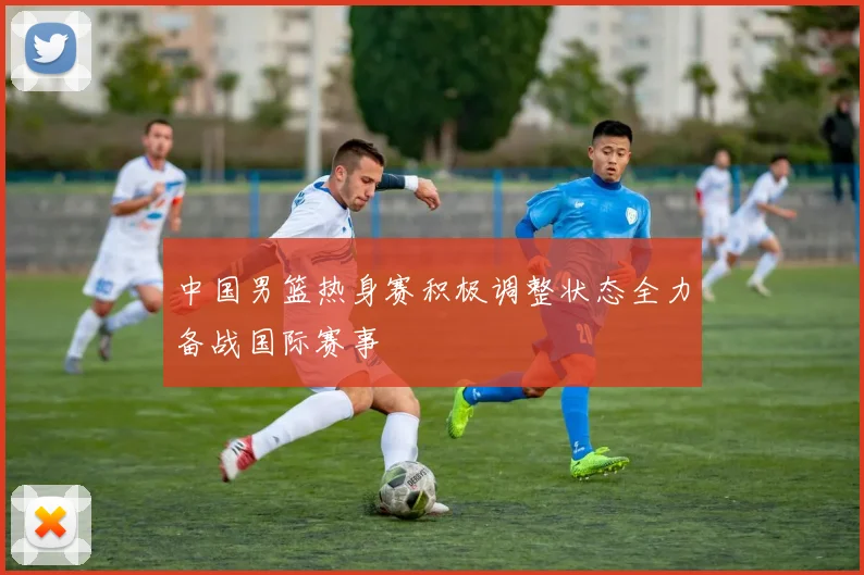 中国男篮热身赛积极调整状态全力备战国际赛事