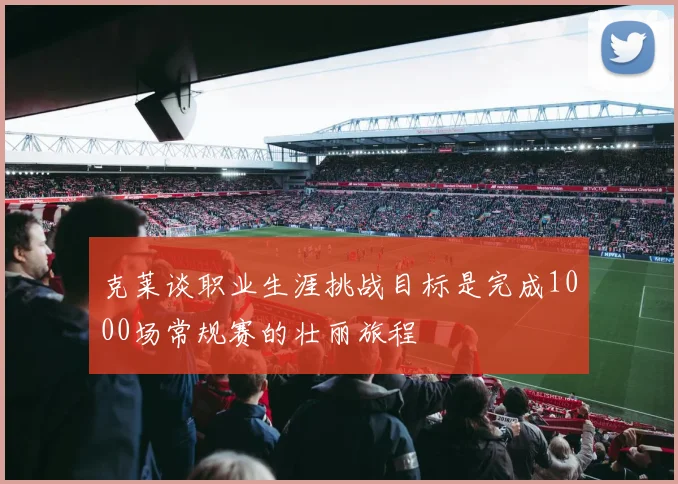 克莱谈职业生涯挑战目标是完成1000场常规赛的壮丽旅程