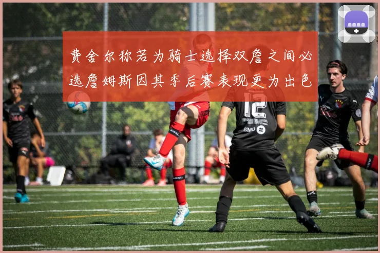 费舍尔称若为骑士选择双詹之间必选詹姆斯因其季后赛表现更为出色