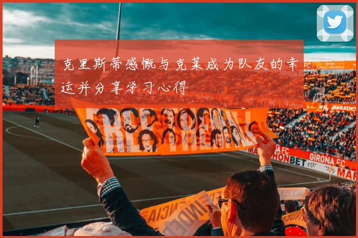 克里斯蒂感慨与克莱成为队友的幸运并分享学习心得