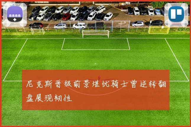 尼克斯晋级前景堪忧骑士曾逆转翻盘展现韧性