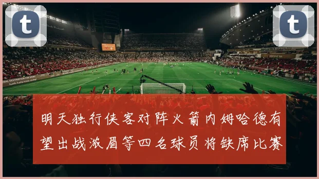 明天独行侠客对阵火箭内姆哈德有望出战浓眉等四名球员将缺席比赛