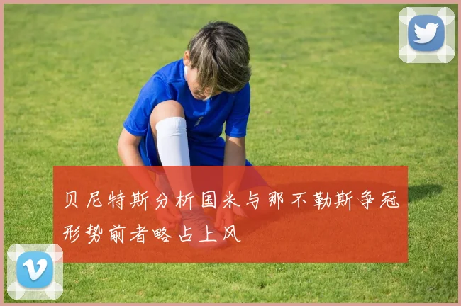贝尼特斯分析国米与那不勒斯争冠形势前者略占上风