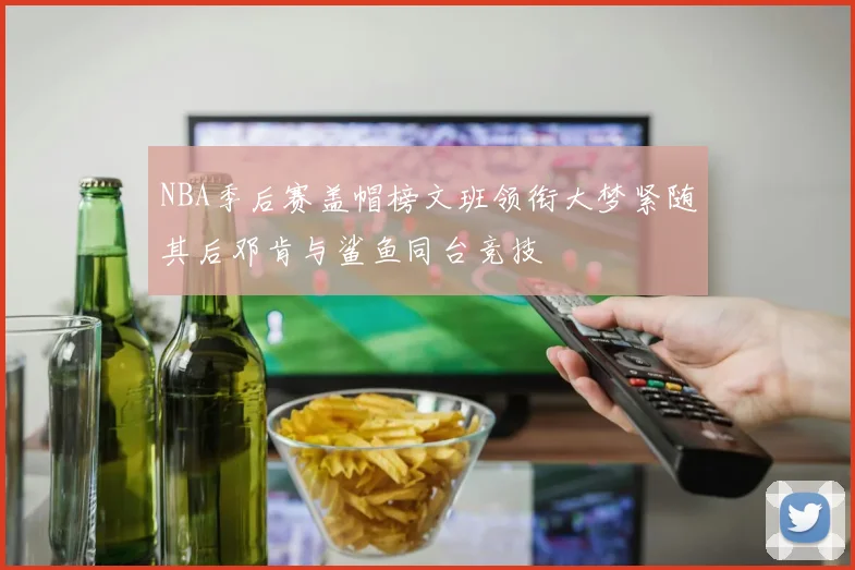 NBA季后赛盖帽榜文班领衔大梦紧随其后邓肯与鲨鱼同台竞技