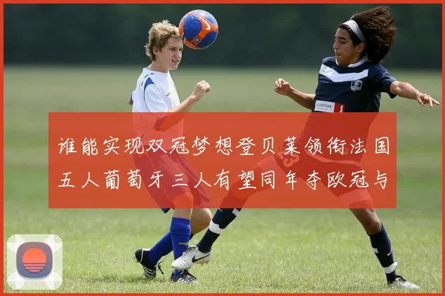 谁能实现双冠梦想登贝莱领衔法国五人葡萄牙三人有望同年夺欧冠与世界杯