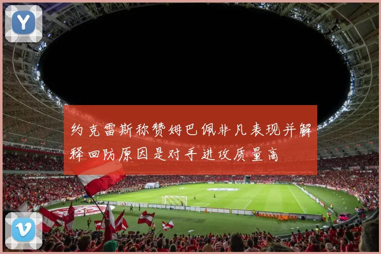 约克雷斯称赞姆巴佩非凡表现并解释回防原因是对手进攻质量高