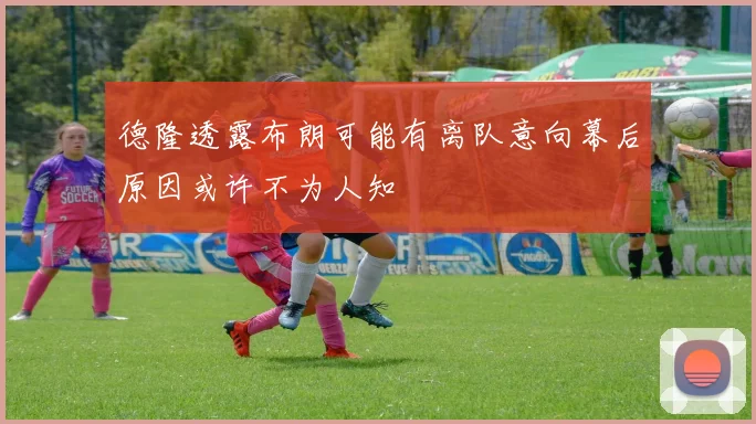 德隆透露布朗可能有离队意向幕后原因或许不为人知