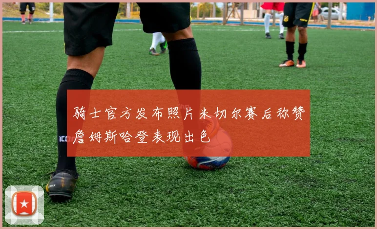 骑士官方发布照片米切尔赛后称赞詹姆斯哈登表现出色