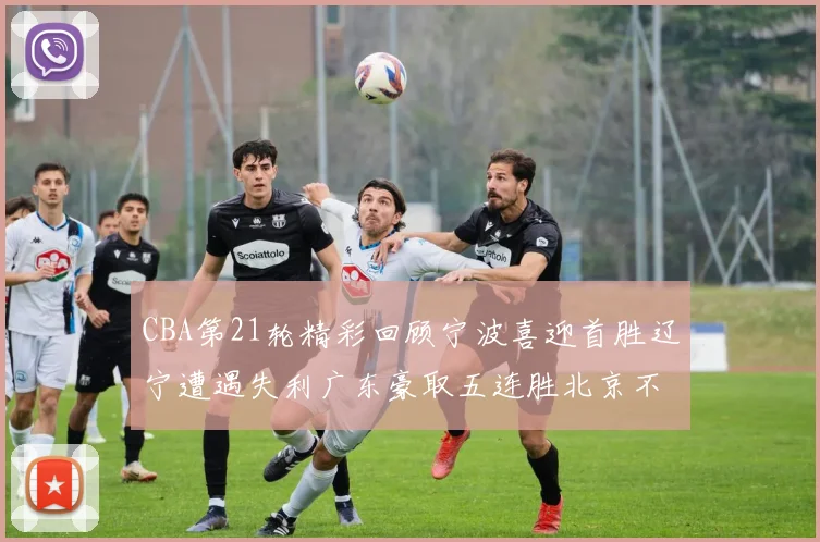 CBA第21轮精彩回顾宁波喜迎首胜辽宁遭遇失利广东豪取五连胜北京不敌天津江苏力克新疆