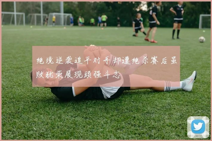 绝境逆袭追平对手却遭绝杀赛后虽败犹荣展现顽强斗志