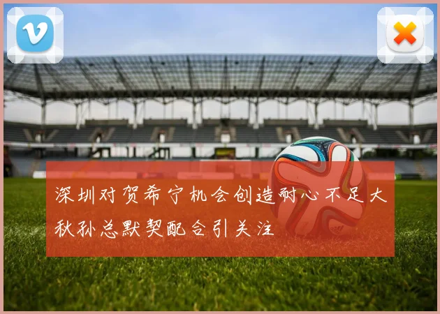 深圳对贺希宁机会创造耐心不足大秋孙总默契配合引关注