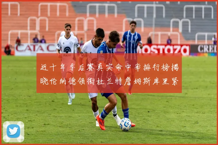 近十年季后赛真实命中率排行榜揭晓伦纳德领衔杜兰特詹姆斯库里紧随其后