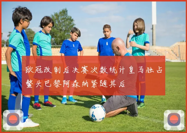欧冠改制后决赛次数统计皇马独占鳌头巴黎阿森纳紧随其后