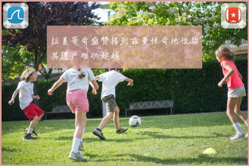 拉基蒂奇盛赞格列兹曼传奇地位称其遗产难以超越