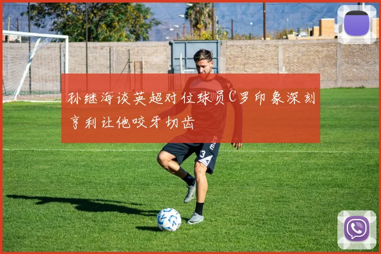 孙继海谈英超对位球员C罗印象深刻亨利让他咬牙切齿