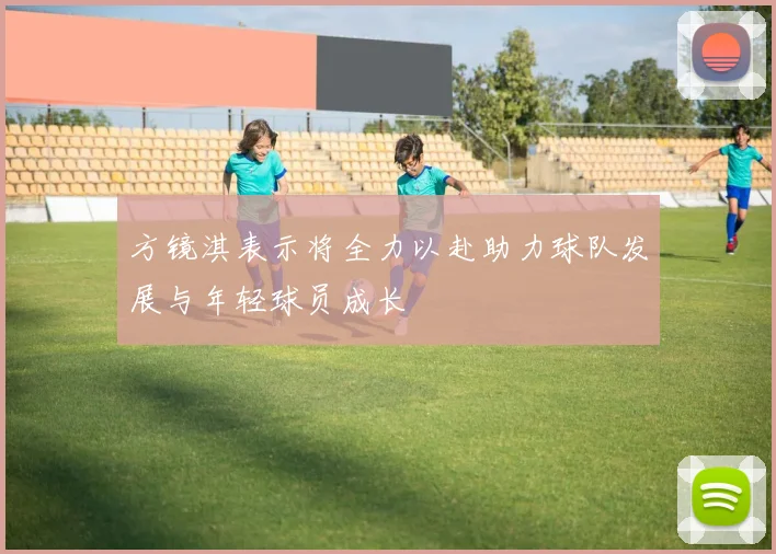 方镜淇表示将全力以赴助力球队发展与年轻球员成长