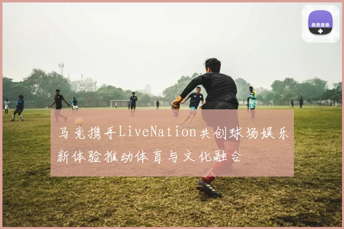 马竞携手LiveNation共创球场娱乐新体验推动体育与文化融合