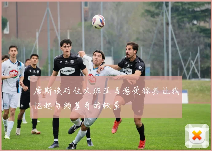 唐斯谈对位文班亚马感受称其让我忆起与约基奇的较量