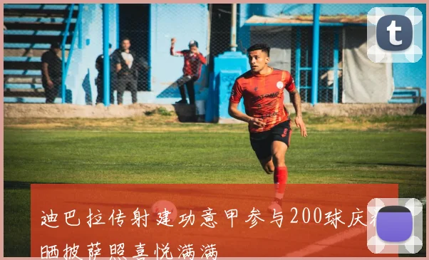 迪巴拉传射建功意甲参与200球庆祝晒披萨照喜悦满满