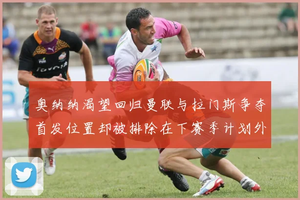 奥纳纳渴望回归曼联与拉门斯争夺首发位置却被排除在下赛季计划外