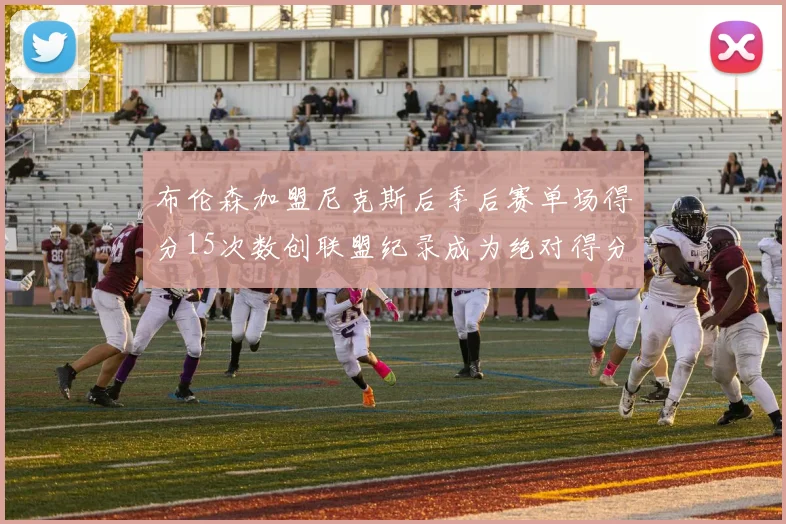 布伦森加盟尼克斯后季后赛单场得分15次数创联盟纪录成为绝对得分王