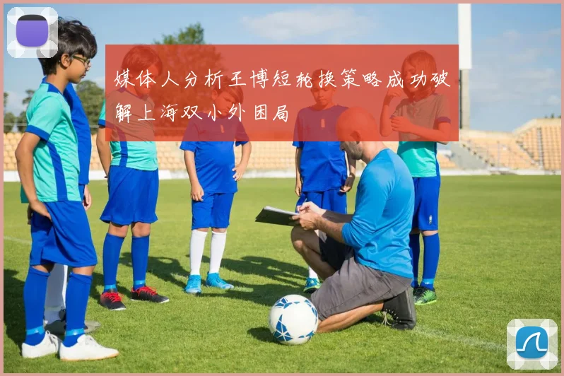 媒体人分析王博短轮换策略成功破解上海双小外困局