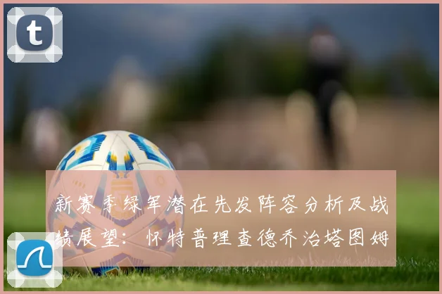 新赛季绿军潜在先发阵容分析及战绩展望：怀特普理查德乔治塔图姆奎塔组合