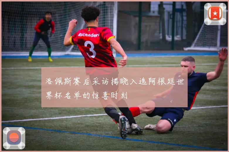 洛佩斯赛后采访揭晓入选阿根廷世界杯名单的惊喜时刻